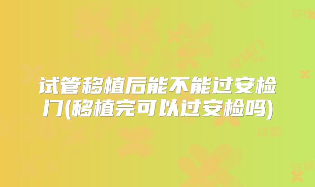 试管移植后能不能过安检门(移植完可以过安检吗)