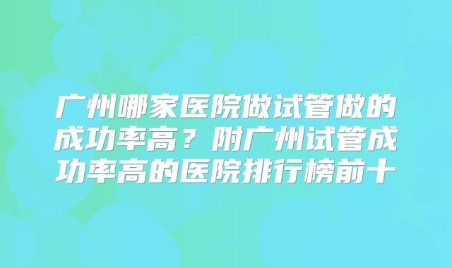 广州哪家医院做试管做的成功率高?附广州试管成功率高的医院排行榜前十