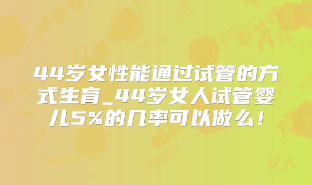 44岁女性能通过试管的方式生育_44岁女人试管婴儿5%的几率可以做么!
