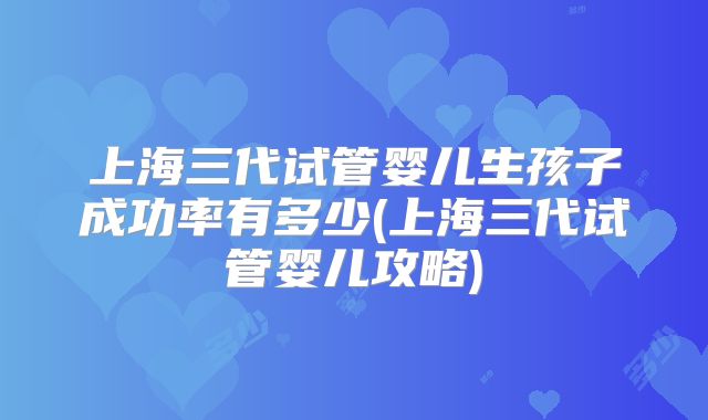 上海三代试管婴儿生孩子成功率有多少(上海三代试管婴儿攻略)