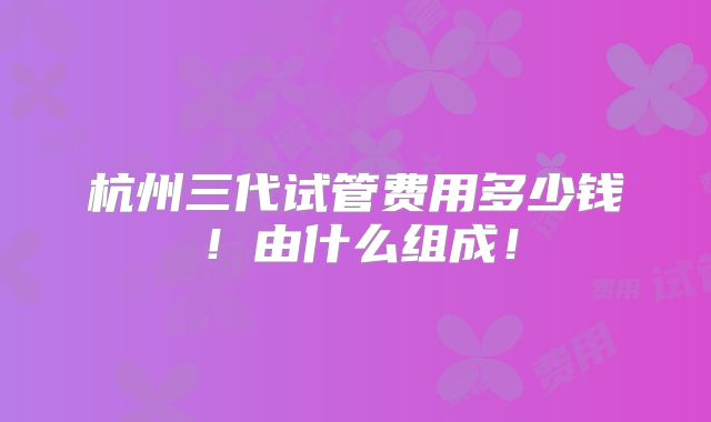 杭州三代试管费用多少钱!由什么组成!