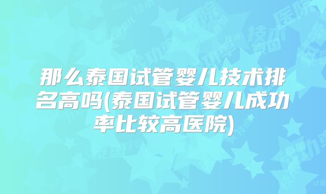 那么泰国试管婴儿技术排名高吗(泰国试管婴儿成功率比较高医院)