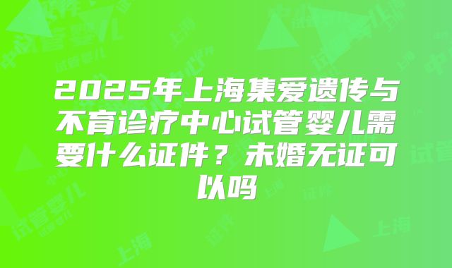 2025年上海集爱遗传与不育诊疗中心试管婴儿需要什么证件？未婚无证可以吗