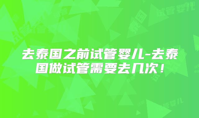 去泰国之前试管婴儿-去泰国做试管需要去几次!