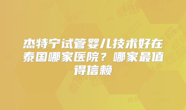 杰特宁试管婴儿技术好在泰国哪家医院？哪家最值得信赖