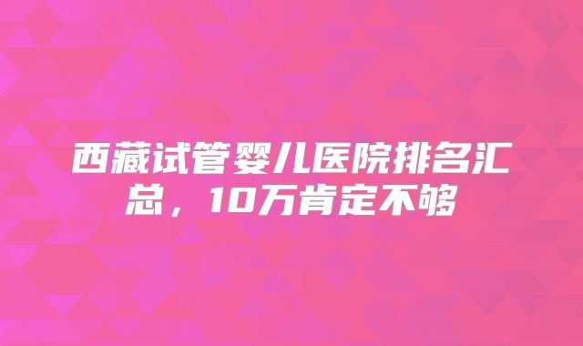 西藏试管婴儿医院排名汇总，10万肯定不够