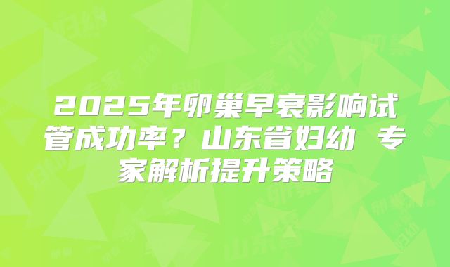 2025年卵巢早衰影响试管成功率?山东省妇幼 专家解析提升策略
