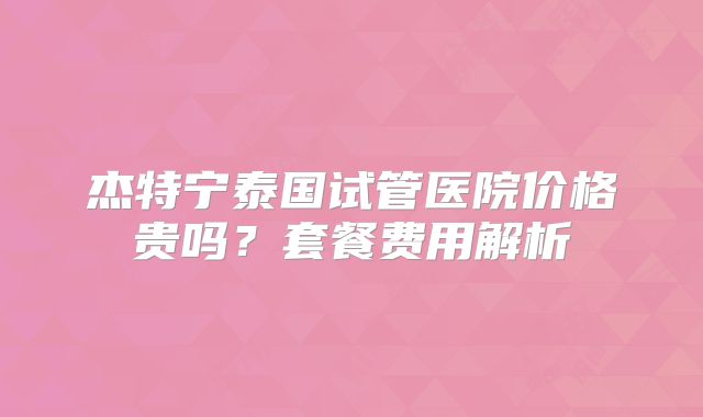 杰特宁泰国试管医院价格贵吗？套餐费用解析