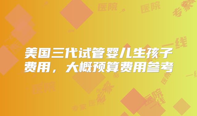 美国三代试管婴儿生孩子费用，大概预算费用参考