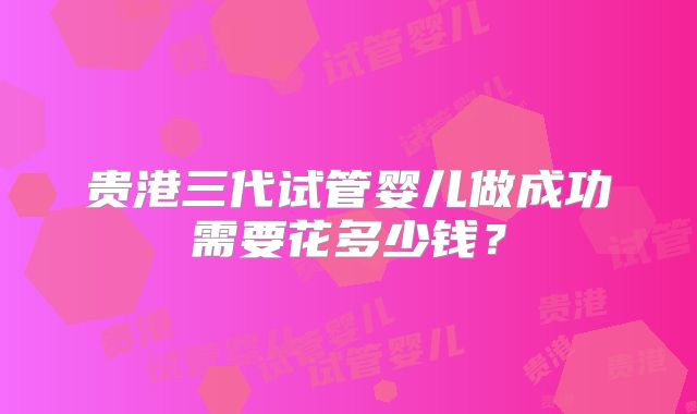贵港三代试管婴儿做成功需要花多少钱？