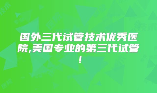 国外三代试管技术优秀医院,美国专业的第三代试管！