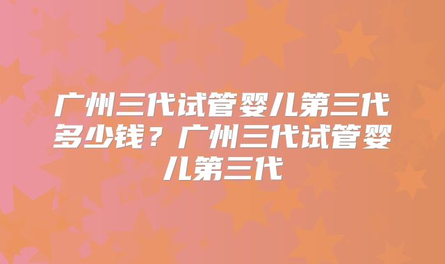 广州三代试管婴儿第三代多少钱?广州三代试管婴儿第三代