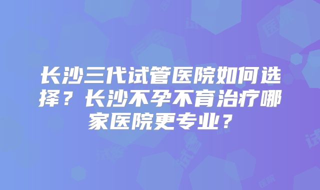 长沙三代试管医院如何选择？长沙不孕不育治疗哪家医院更专业？