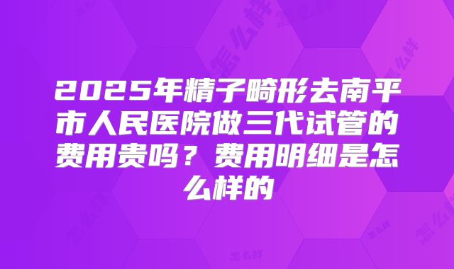 2025年精子畸形去南平市人民医院做三代试管的费用贵吗？费用明细是怎么样的