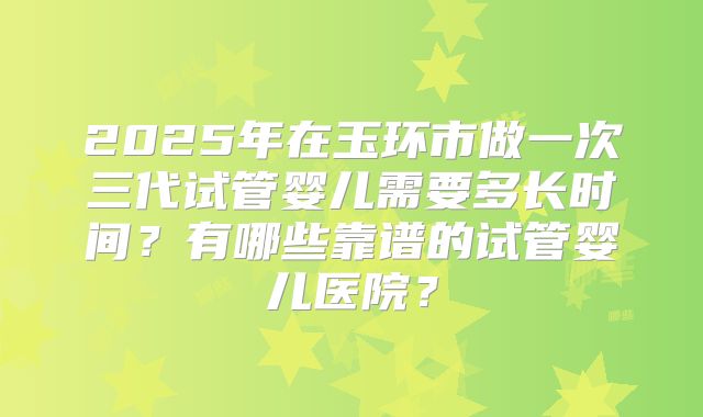 2025年在玉环市做一次三代试管婴儿需要多长时间？有哪些靠谱的试管婴儿医院？