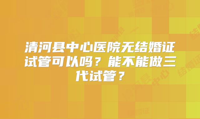 清河县中心医院无结婚证试管可以吗?能不能做三代试管?