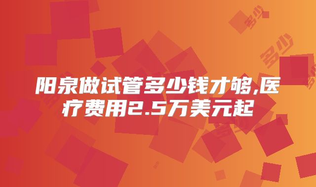 阳泉做试管多少钱才够,医疗费用2.5万美元起