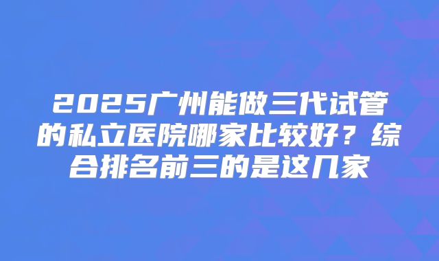 2025广州能做三代试管的私立医院哪家比较好?综合排名前三的是这几家