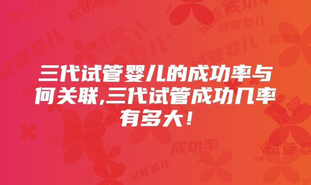三代试管婴儿的成功率与何关联,三代试管成功几率有多大!
