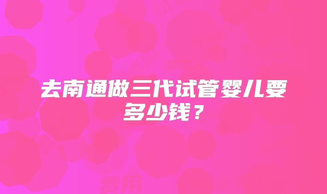 去南通做三代试管婴儿要多少钱?