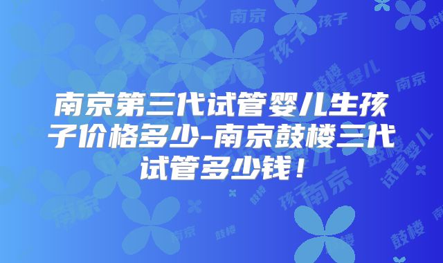 南京第三代试管婴儿生孩子价格多少-南京鼓楼三代试管多少钱！