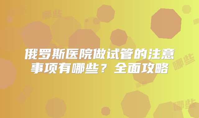 俄罗斯医院做试管的注意事项有哪些?全面攻略