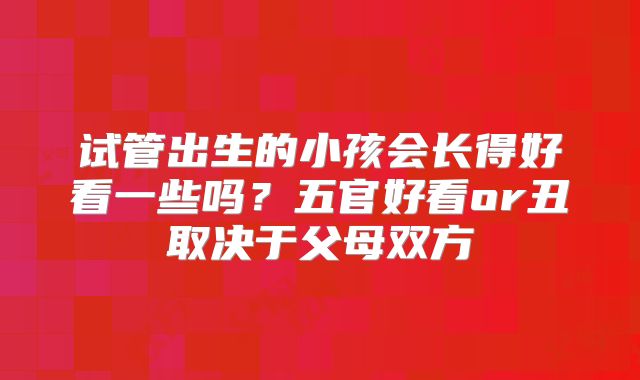试管出生的小孩会长得好看一些吗？五官好看or丑取决于父母双方