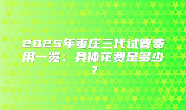 2025年枣庄三代试管费用一览：具体花费是多少？