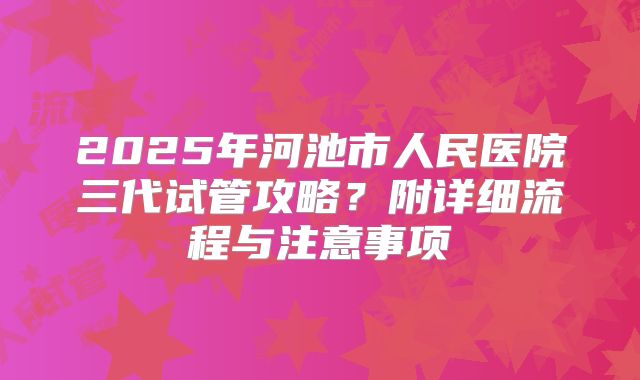 2025年河池市人民医院三代试管攻略?附详细流程与注意事项
