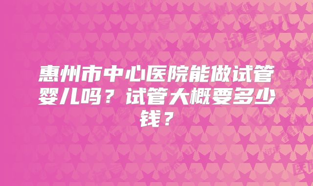 惠州市中心医院能做试管婴儿吗？试管大概要多少钱？