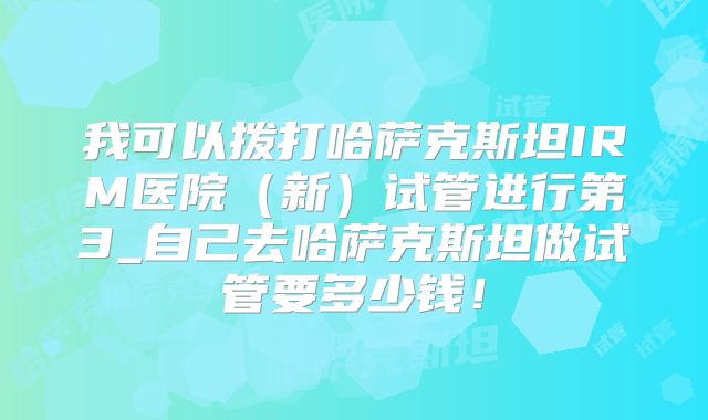 我可以拨打哈萨克斯坦IRM医院（新）试管进行第3_自己去哈萨克斯坦做试管要多少钱！