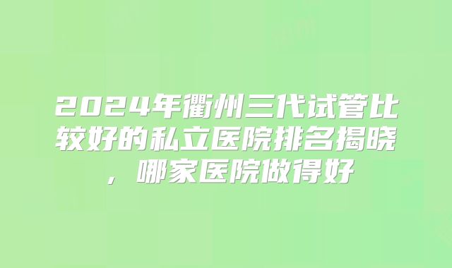 2024年衢州三代试管比较好的私立医院排名揭晓，哪家医院做得好