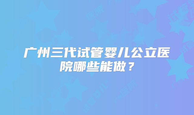 广州三代试管婴儿公立医院哪些能做?
