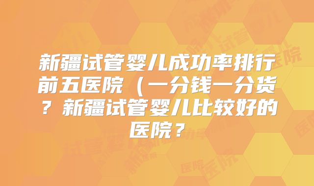 新疆试管婴儿成功率排行前五医院（一分钱一分货？新疆试管婴儿比较好的医院？