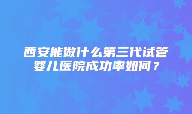 西安能做什么第三代试管婴儿医院成功率如何?