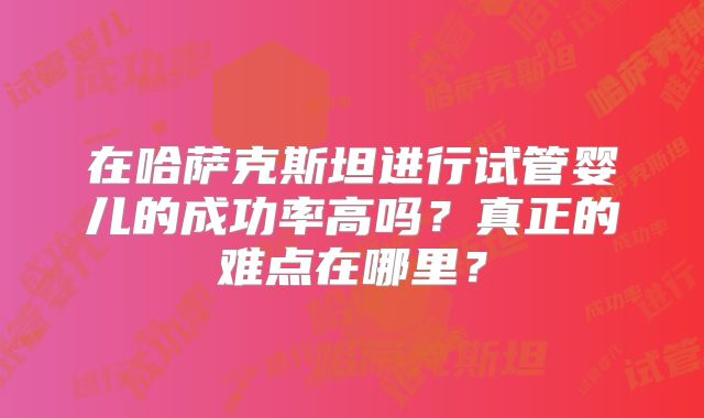 在哈萨克斯坦进行试管婴儿的成功率高吗？真正的难点在哪里？
