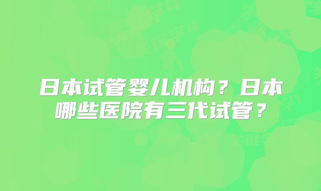 日本试管婴儿机构？日本哪些医院有三代试管？