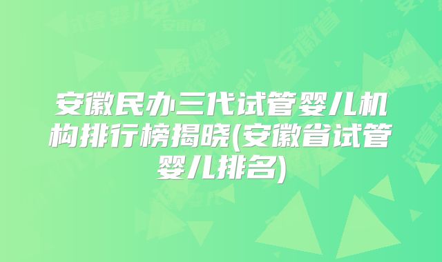 安徽民办三代试管婴儿机构排行榜揭晓(安徽省试管婴儿排名)