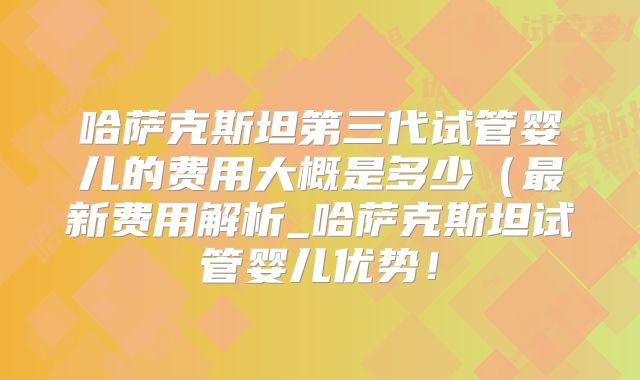 哈萨克斯坦第三代试管婴儿的费用大概是多少（最新费用解析_哈萨克斯坦试管婴儿优势！