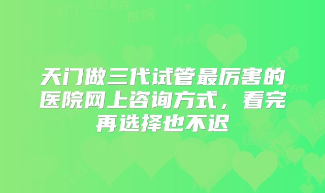 天门做三代试管最厉害的医院网上咨询方式，看完再选择也不迟