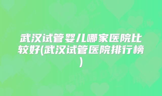 武汉试管婴儿哪家医院比较好(武汉试管医院排行榜)