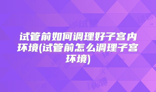试管前如何调理好子宫内环境(试管前怎么调理子宫环境)