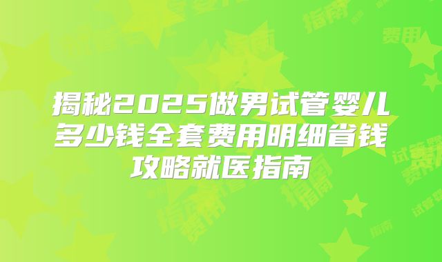 揭秘2025做男试管婴儿多少钱全套费用明细省钱攻略就医指南
