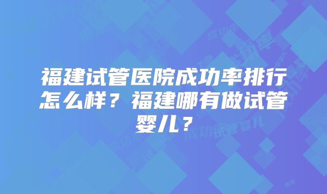 福建试管医院成功率排行怎么样?福建哪有做试管婴儿?