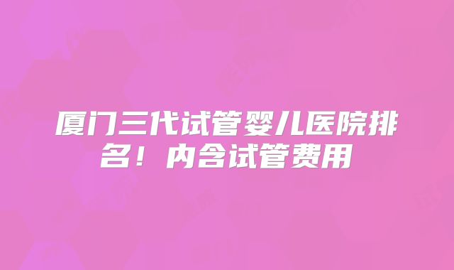 厦门三代试管婴儿医院排名！内含试管费用