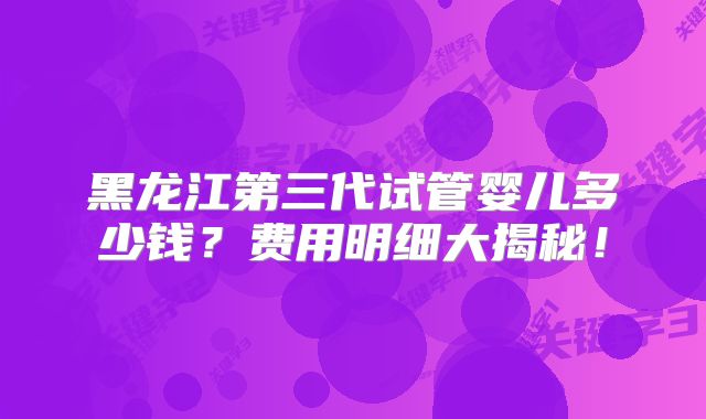 黑龙江第三代试管婴儿多少钱？费用明细大揭秘！