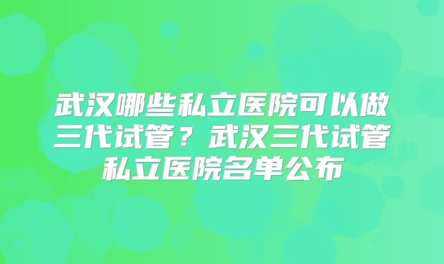 武汉哪些私立医院可以做三代试管？武汉三代试管私立医院名单公布
