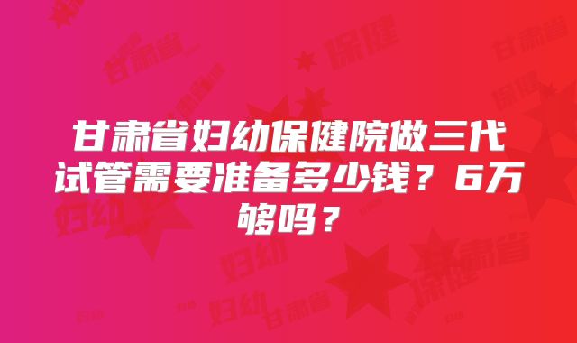 甘肃省妇幼保健院做三代试管需要准备多少钱?6万够吗?