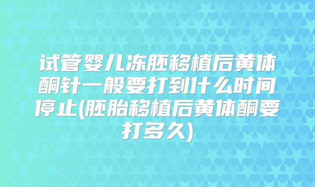 试管婴儿冻胚移植后黄体酮针一般要打到什么时间停止(胚胎移植后黄体酮要打多久)