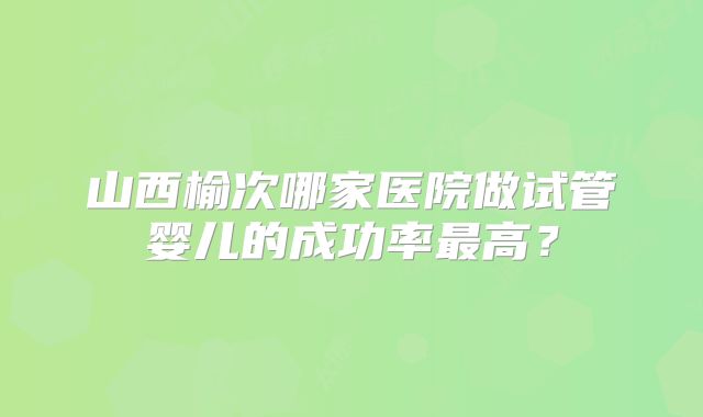 山西榆次哪家医院做试管婴儿的成功率最高？